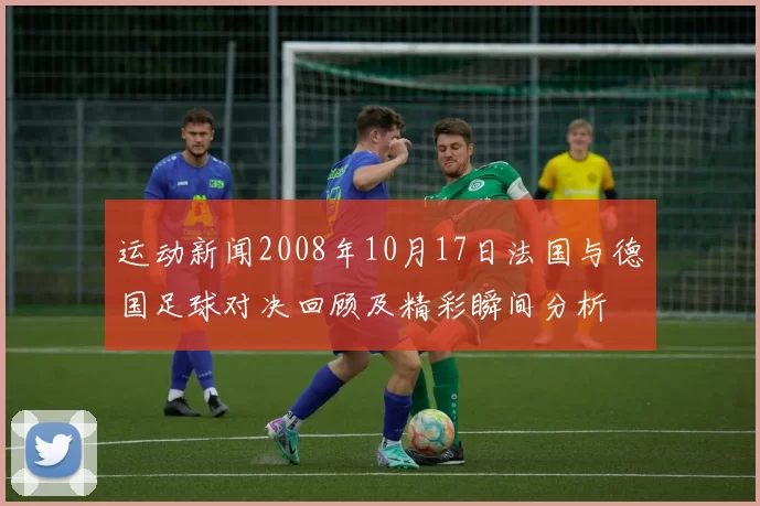 运动新闻2008年10月17日法国与德国足球对决回顾及精彩瞬间分析