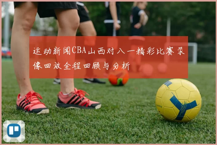 运动新闻CBA山西对八一精彩比赛录像回放全程回顾与分析