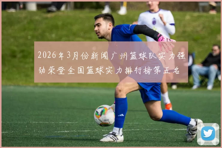 2026年3月份新闻广州篮球队实力强劲荣登全国篮球实力排行榜第五名