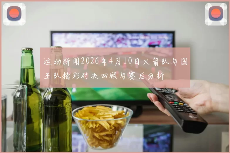 运动新闻2026年4月10日火箭队与国王队精彩对决回顾与赛后分析