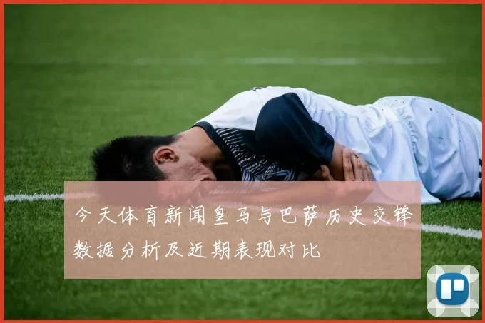 今天体育新闻皇马与巴萨历史交锋数据分析及近期表现对比